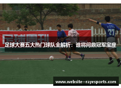 足球大赛五大热门球队全解析：谁将问鼎冠军宝座