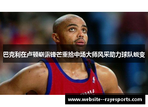 巴克利在卢顿崭露锋芒重拾中场大师风采助力球队蜕变