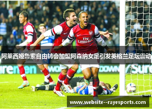 阿莱西娅鲁索自由转会加盟阿森纳女足引发英格兰足坛震动 阿莱西娅鲁索自由转会加盟阿森纳女足引发英格兰足坛震动