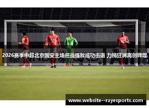2026赛季中超北京国安主场迎战强敌成功击退 力挽狂澜再创辉煌 2026赛季中超北京国安主场迎战强敌成功击退 力挽狂澜再创辉煌